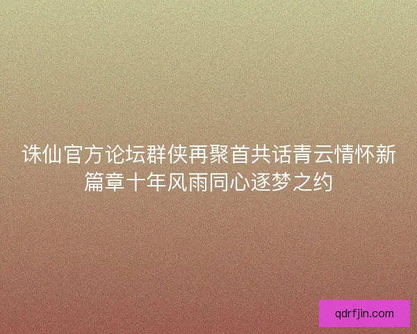 诛仙官方论坛群侠再聚首共话青云情怀新篇章十年风雨同心逐梦之约