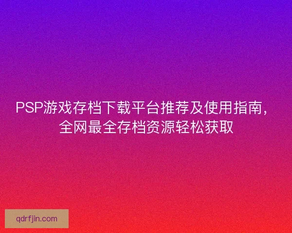 PSP游戏存档下载平台推荐及使用指南，全网最全存档资源轻松获取
