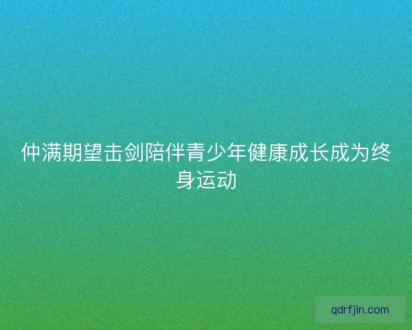 仲满期望击剑陪伴青少年健康成长成为终身运动