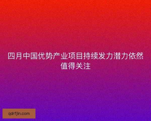四月中国优势产业项目持续发力潜力依然值得关注