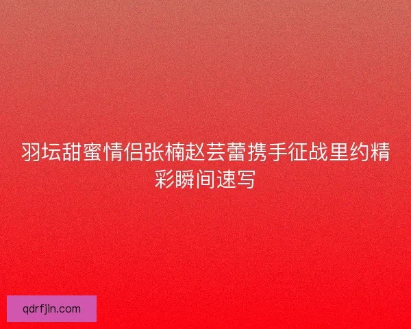 羽坛甜蜜情侣张楠赵芸蕾携手征战里约精彩瞬间速写