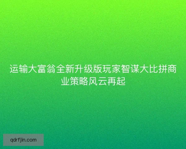运输大富翁全新升级版玩家智谋大比拼商业策略风云再起