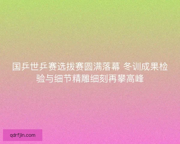 国乒世乒赛选拔赛圆满落幕 冬训成果检验与细节精雕细刻再攀高峰