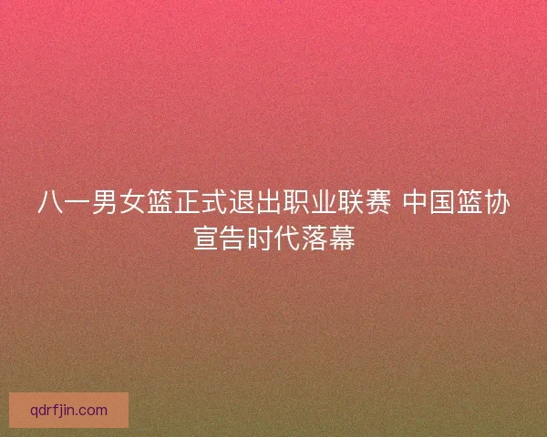 八一男女篮正式退出职业联赛 中国篮协宣告时代落幕