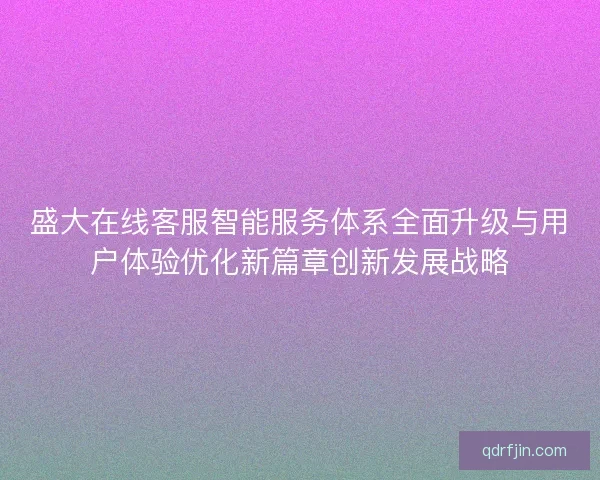 盛大在线客服智能服务体系全面升级与用户体验优化新篇章创新发展战略