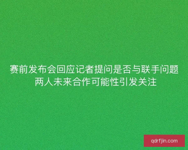 赛前发布会回应记者提问是否与联手问题 两人未来合作可能性引发关注